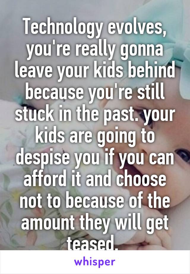 Technology evolves, you're really gonna leave your kids behind because you're still stuck in the past. your kids are going to despise you if you can afford it and choose not to because of the amount they will get teased, 