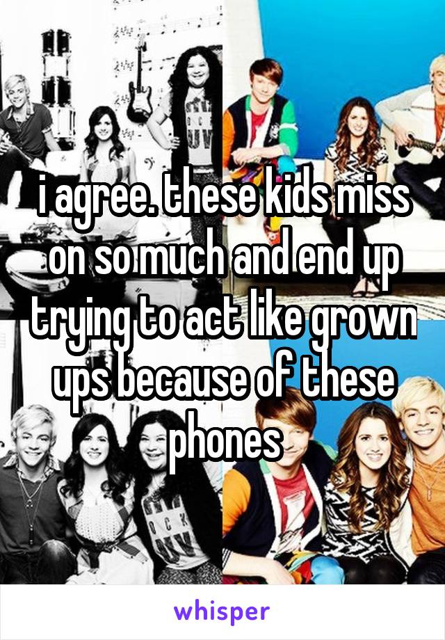 i agree. these kids miss on so much and end up trying to act like grown ups because of these phones