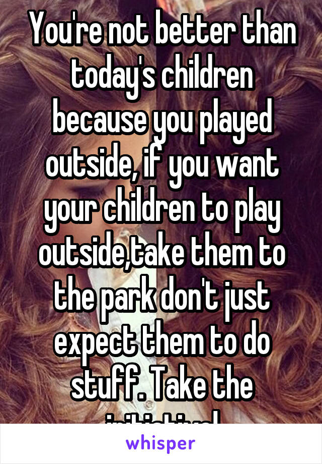 You're not better than today's children because you played outside, if you want your children to play outside,take them to the park don't just expect them to do stuff. Take the initiative!