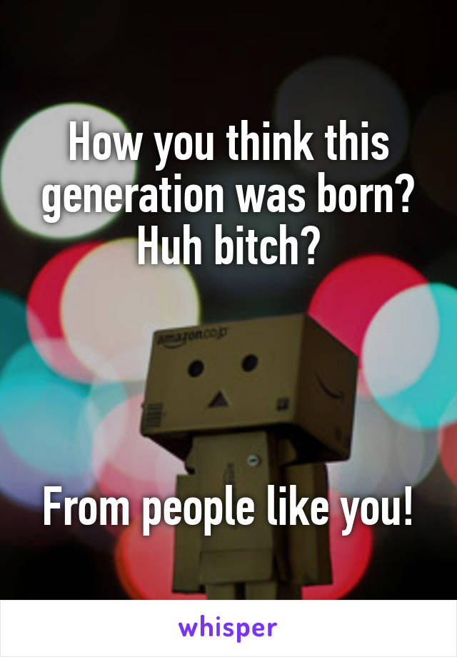 How you think this generation was born?
Huh bitch?




From people like you!