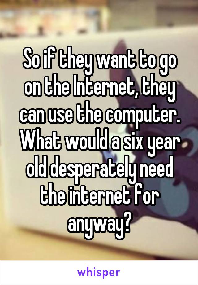 So if they want to go on the Internet, they can use the computer. What would a six year old desperately need the internet for anyway?