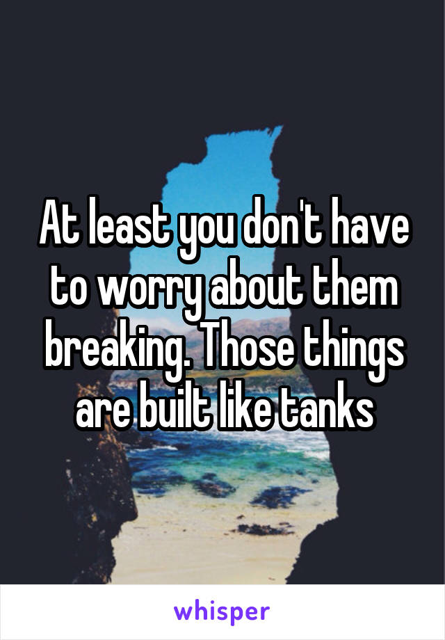 At least you don't have to worry about them breaking. Those things are built like tanks