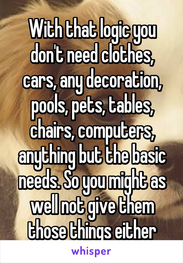 With that logic you don't need clothes, cars, any decoration, pools, pets, tables, chairs, computers, anything but the basic needs. So you might as well not give them those things either