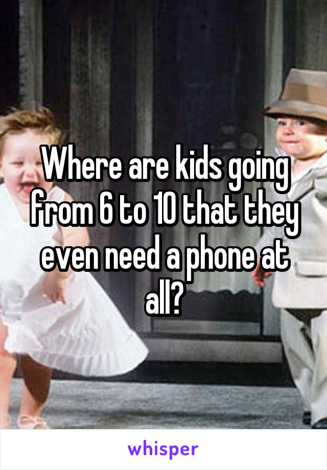 Where are kids going from 6 to 10 that they even need a phone at all?