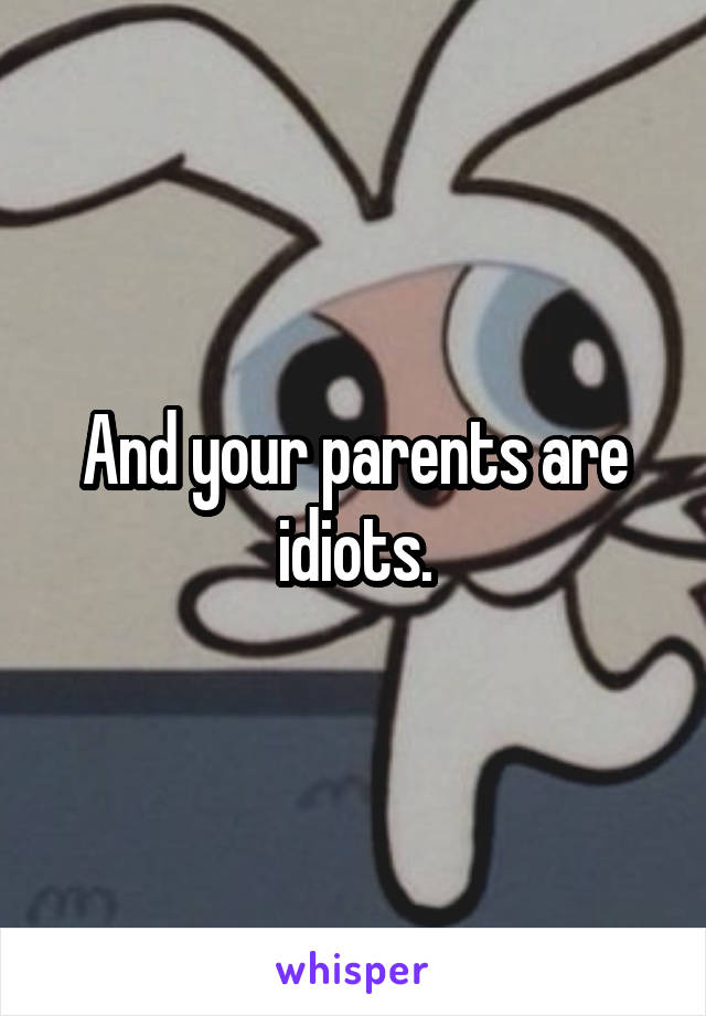 And your parents are idiots.