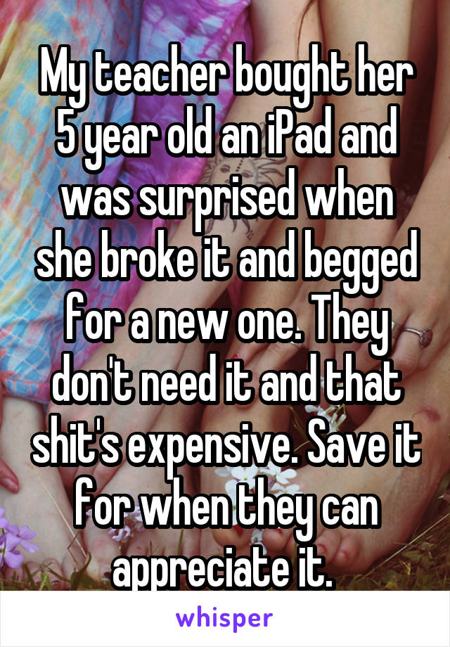 My teacher bought her 5 year old an iPad and was surprised when she broke it and begged for a new one. They don't need it and that shit's expensive. Save it for when they can appreciate it. 