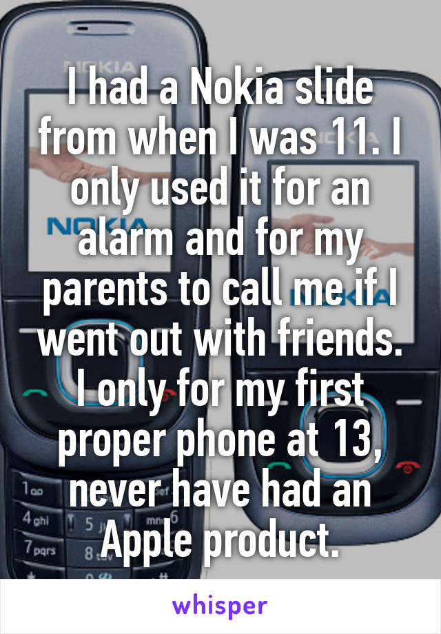 I had a Nokia slide from when I was 11. I only used it for an alarm and for my parents to call me if I went out with friends. I only for my first proper phone at 13, never have had an Apple product.