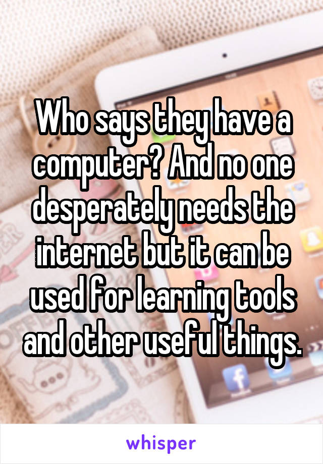 Who says they have a computer? And no one desperately needs the internet but it can be used for learning tools and other useful things.