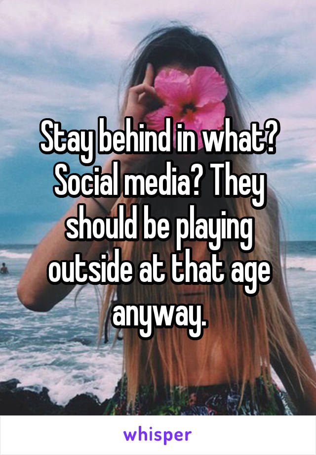 Stay behind in what? Social media? They should be playing outside at that age anyway.