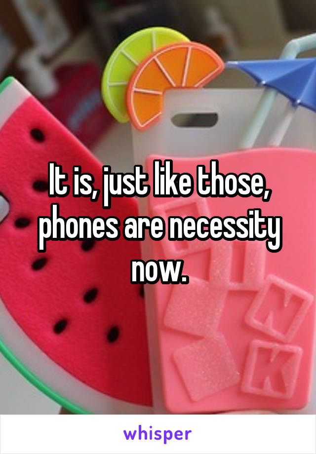 It is, just like those, phones are necessity now.