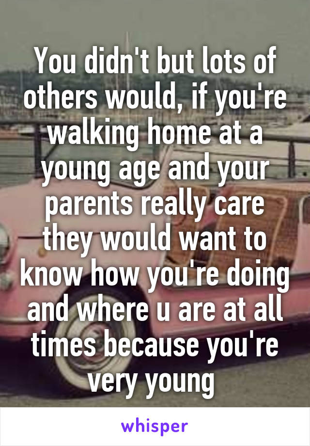 You didn't but lots of others would, if you're walking home at a young age and your parents really care they would want to know how you're doing and where u are at all times because you're very young 