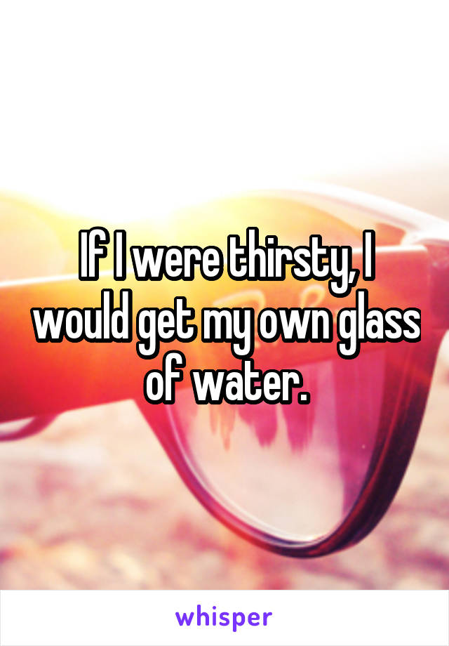 If I were thirsty, I would get my own glass of water.