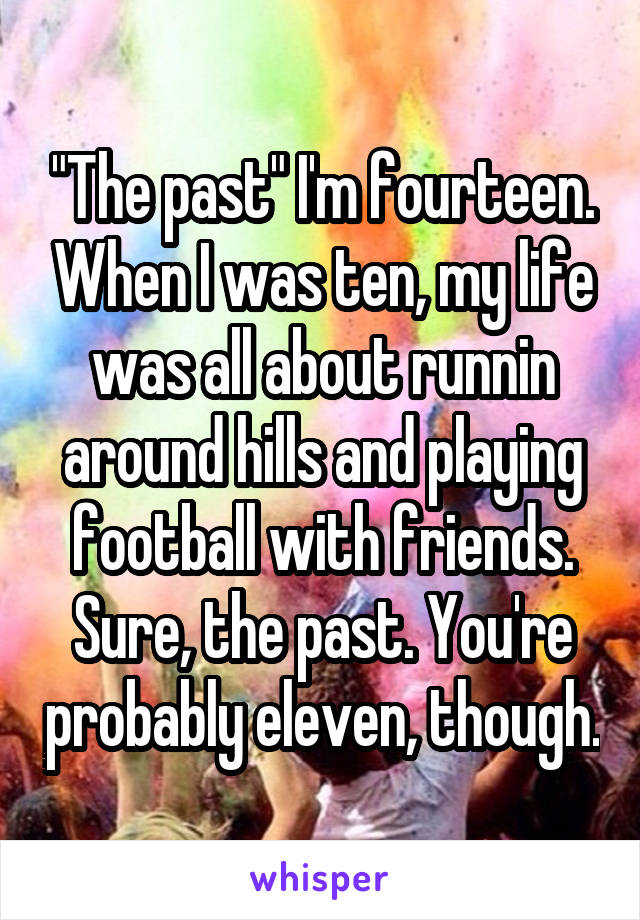 "The past" I'm fourteen. When I was ten, my life was all about runnin around hills and playing football with friends. Sure, the past. You're probably eleven, though.