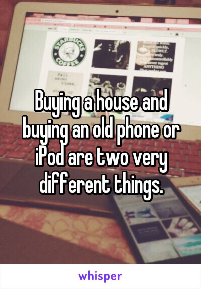 Buying a house and buying an old phone or iPod are two very different things.