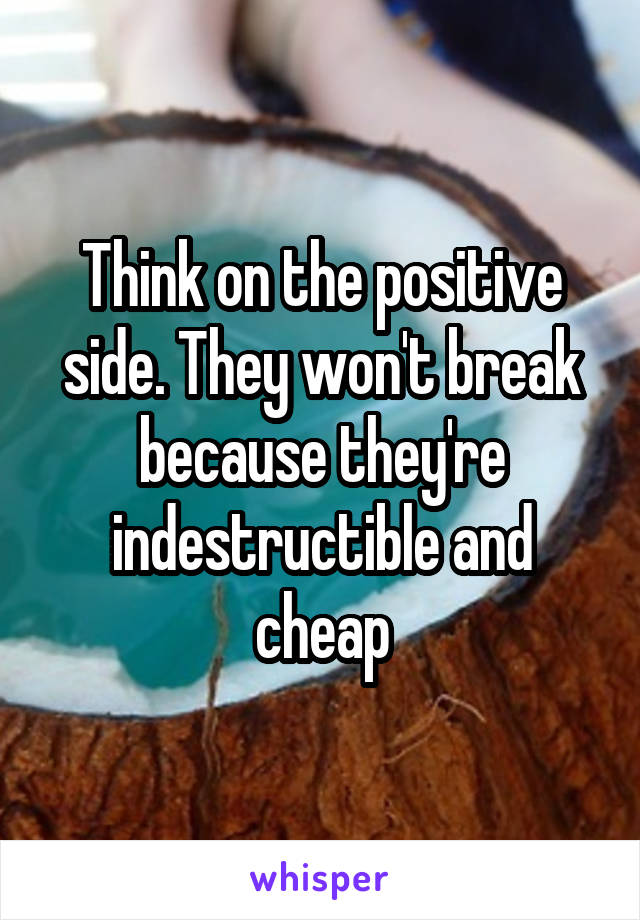 Think on the positive side. They won't break because they're indestructible and cheap