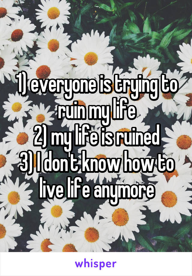 1) everyone is trying to ruin my life
2) my life is ruined
3) I don't know how to live life anymore