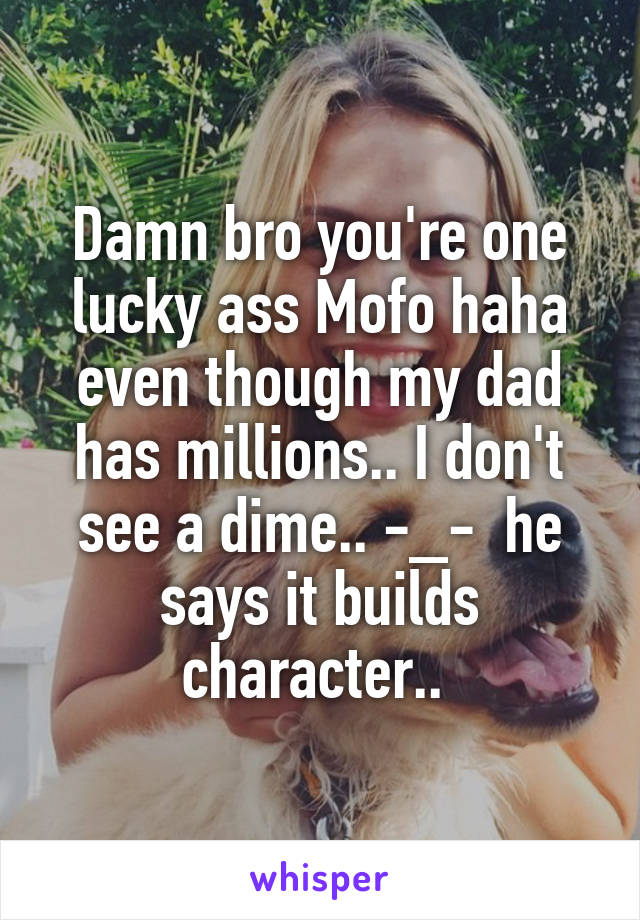 Damn bro you're one lucky ass Mofo haha even though my dad has millions.. I don't see a dime.. -_-  he says it builds character.. 