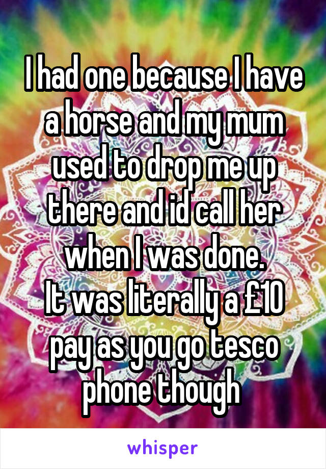 I had one because I have a horse and my mum used to drop me up there and id call her when I was done.
It was literally a £10 pay as you go tesco phone though 