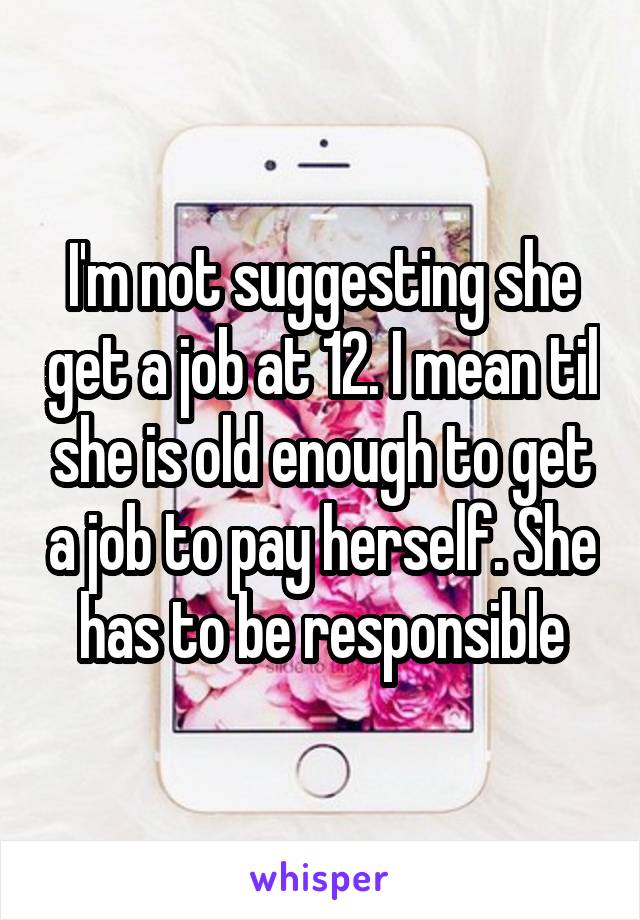 I'm not suggesting she get a job at 12. I mean til she is old enough to get a job to pay herself. She has to be responsible