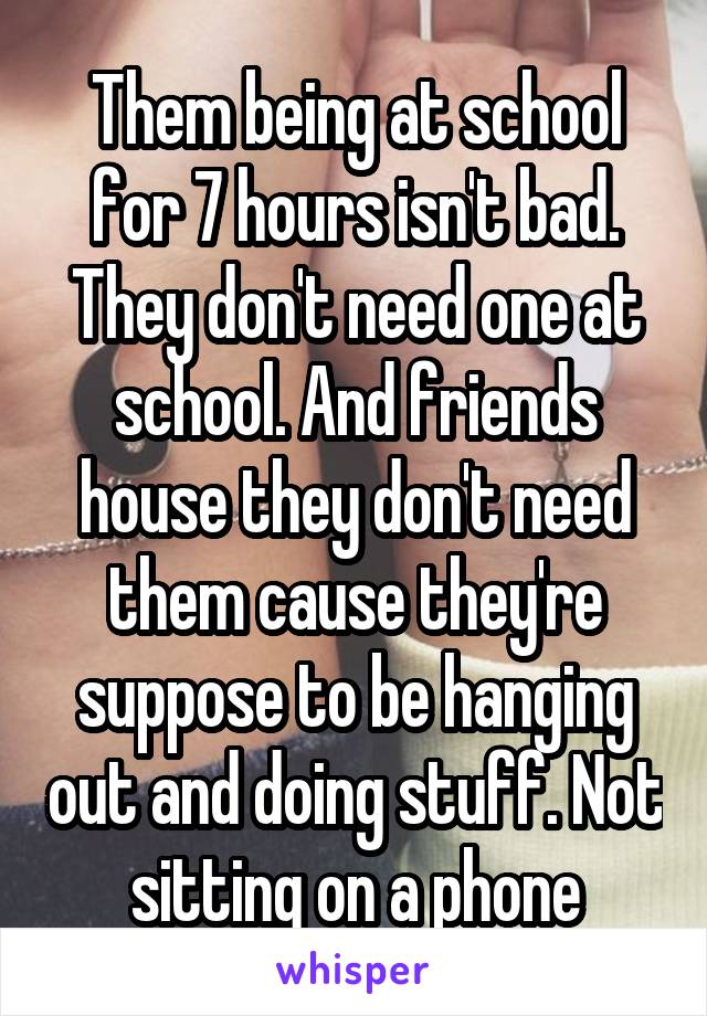 Them being at school for 7 hours isn't bad. They don't need one at school. And friends house they don't need them cause they're suppose to be hanging out and doing stuff. Not sitting on a phone