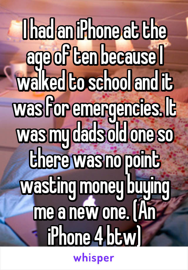 I had an iPhone at the age of ten because I walked to school and it was for emergencies. It was my dads old one so there was no point wasting money buying me a new one. (An iPhone 4 btw)