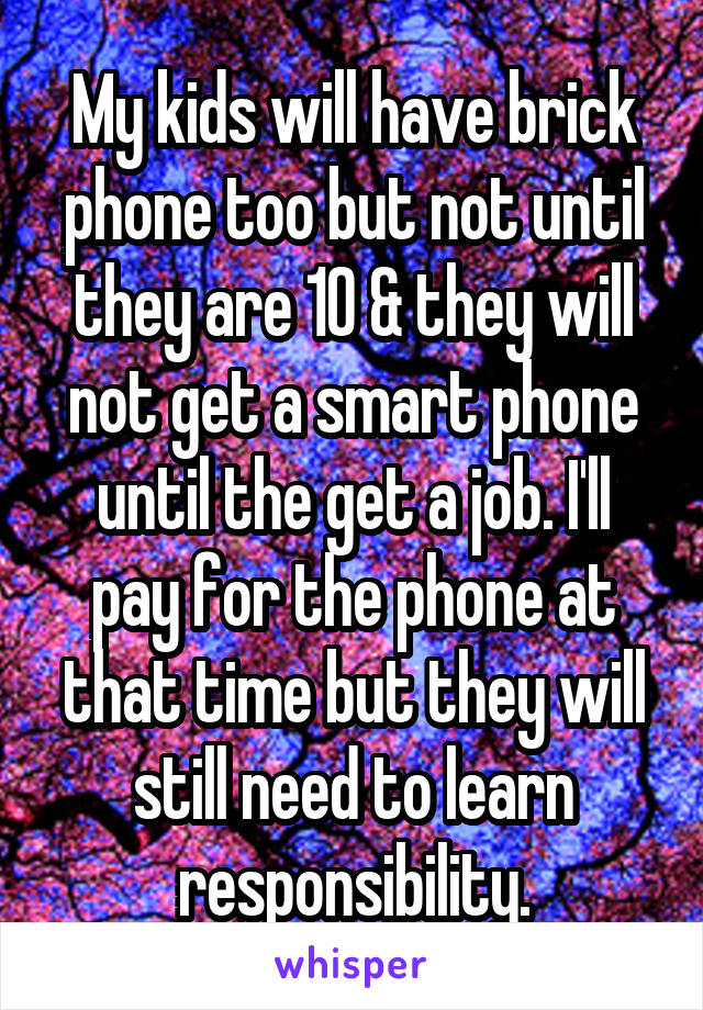 My kids will have brick phone too but not until they are 10 & they will not get a smart phone until the get a job. I'll pay for the phone at that time but they will still need to learn responsibility.