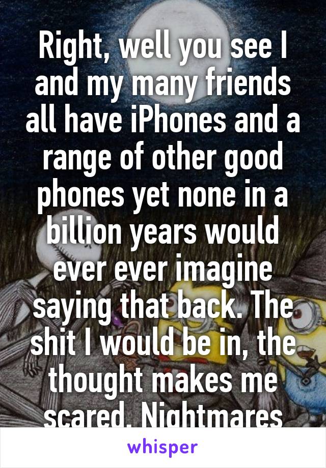 Right, well you see I and my many friends all have iPhones and a range of other good phones yet none in a billion years would ever ever imagine saying that back. The shit I would be in, the thought makes me scared. Nightmares