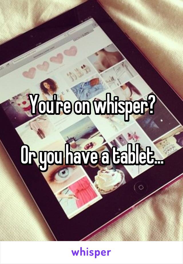 You're on whisper?

Or you have a tablet...