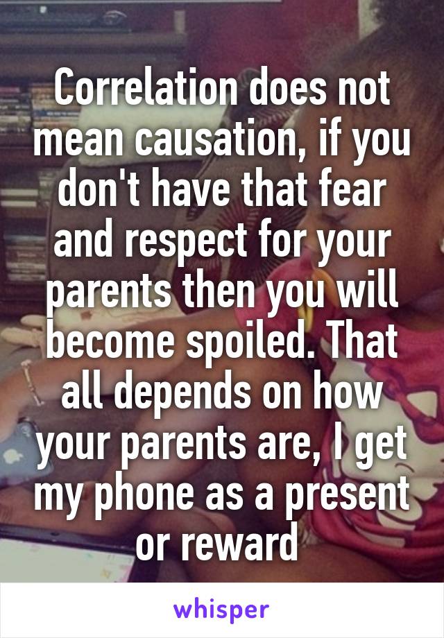 Correlation does not mean causation, if you don't have that fear and respect for your parents then you will become spoiled. That all depends on how your parents are, I get my phone as a present or reward 