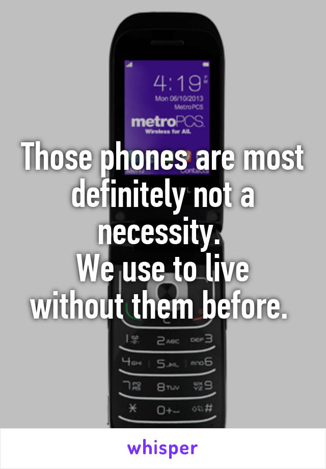 Those phones are most definitely not a necessity. 
We use to live without them before. 