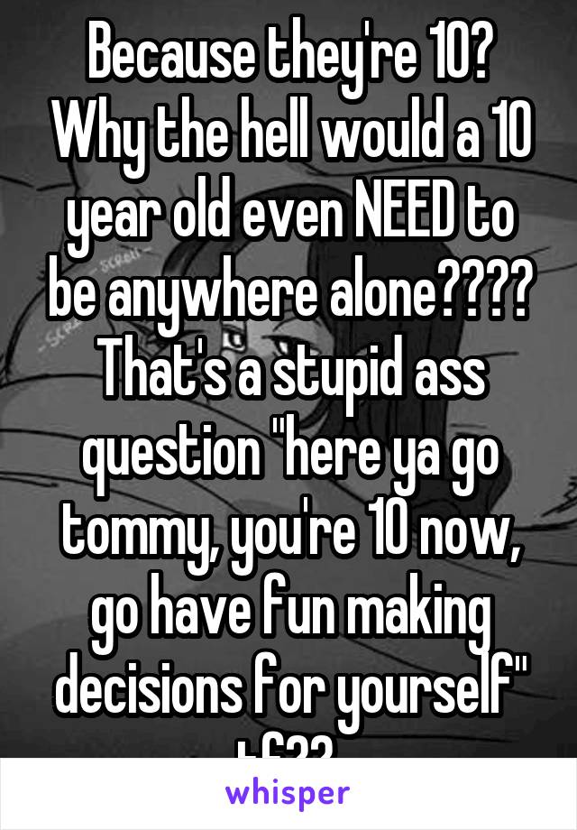 Because they're 10? Why the hell would a 10 year old even NEED to be anywhere alone???? That's a stupid ass question "here ya go tommy, you're 10 now, go have fun making decisions for yourself" tf?? 