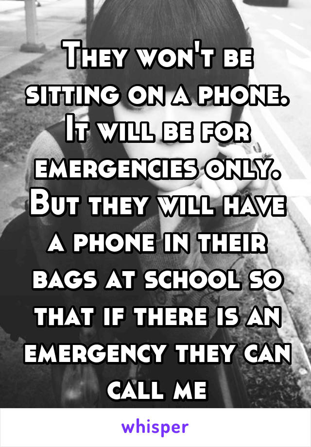 They won't be sitting on a phone. It will be for emergencies only. But they will have a phone in their bags at school so that if there is an emergency they can call me