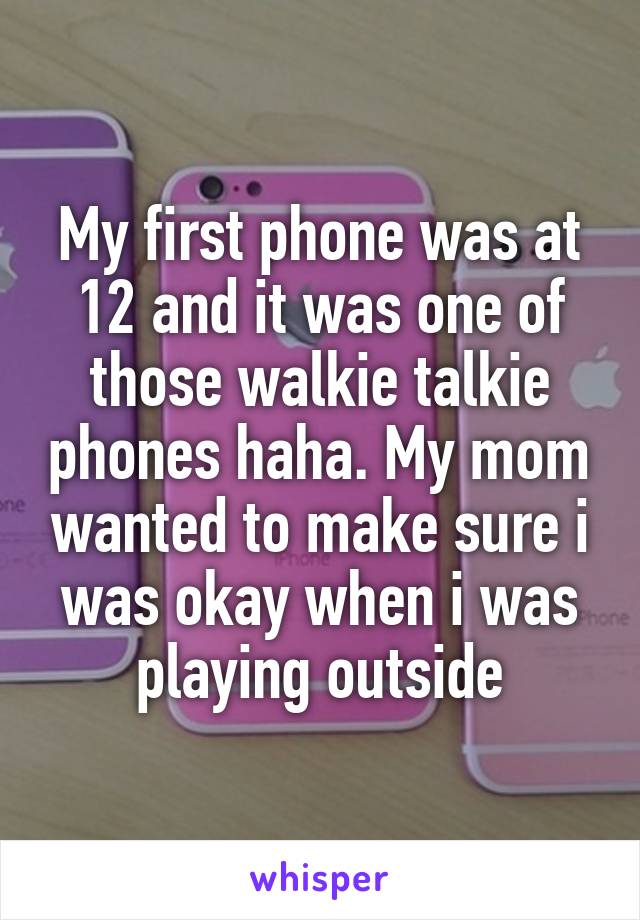 My first phone was at 12 and it was one of those walkie talkie phones haha. My mom wanted to make sure i was okay when i was playing outside