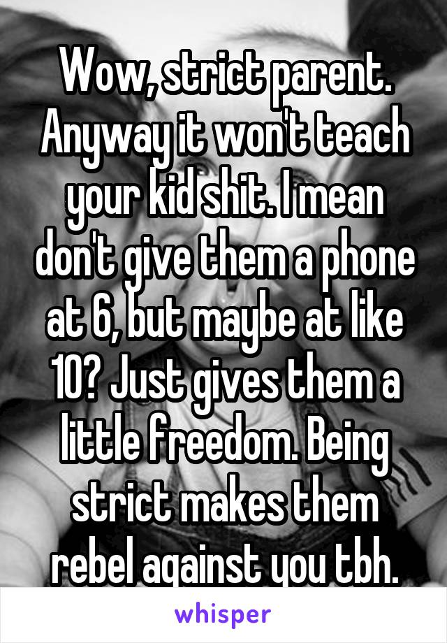 Wow, strict parent. Anyway it won't teach your kid shit. I mean don't give them a phone at 6, but maybe at like 10? Just gives them a little freedom. Being strict makes them rebel against you tbh.