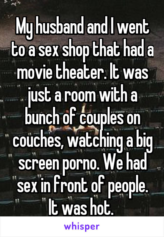 My husband and I went to a sex shop that had a movie theater. It was just a room with a bunch of couples on couches, watching a big screen porno. We had sex in front of people. It was hot. 