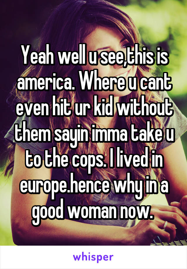 Yeah well u see,this is america. Where u cant even hit ur kid without them sayin imma take u to the cops. I lived in europe.hence why in a good woman now. 