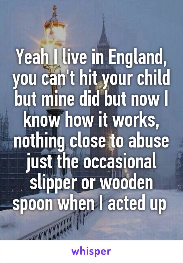 Yeah I live in England, you can't hit your child but mine did but now I know how it works, nothing close to abuse just the occasional slipper or wooden spoon when I acted up 