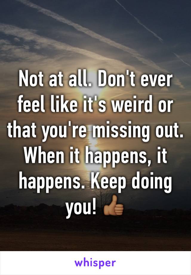 Not at all. Don't ever feel like it's weird or that you're missing out. When it happens, it happens. Keep doing you! 👍🏾