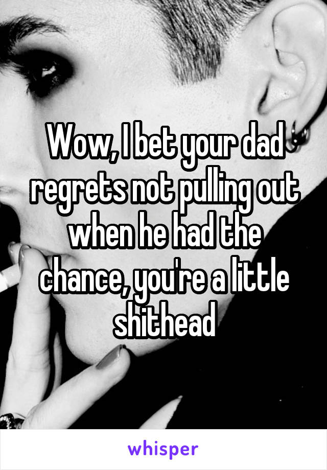 Wow, I bet your dad regrets not pulling out when he had the chance, you're a little shithead