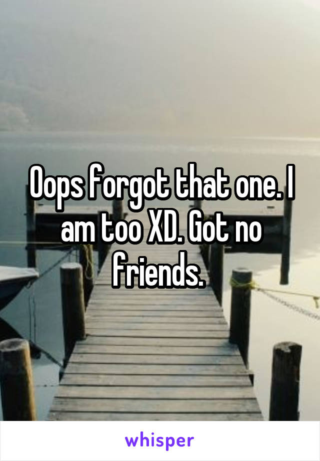 Oops forgot that one. I am too XD. Got no friends. 