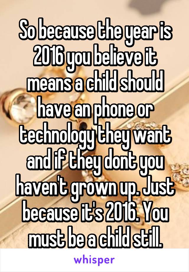 So because the year is 2016 you believe it means a child should have an phone or technology they want and if they dont you haven't grown up. Just because it's 2016. You must be a child still.