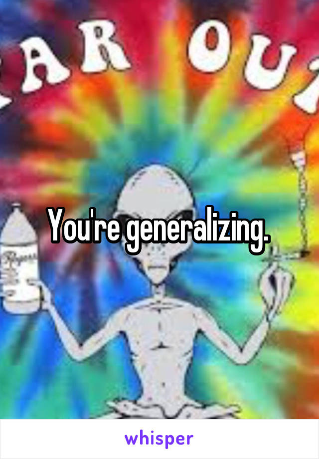 You're generalizing. 