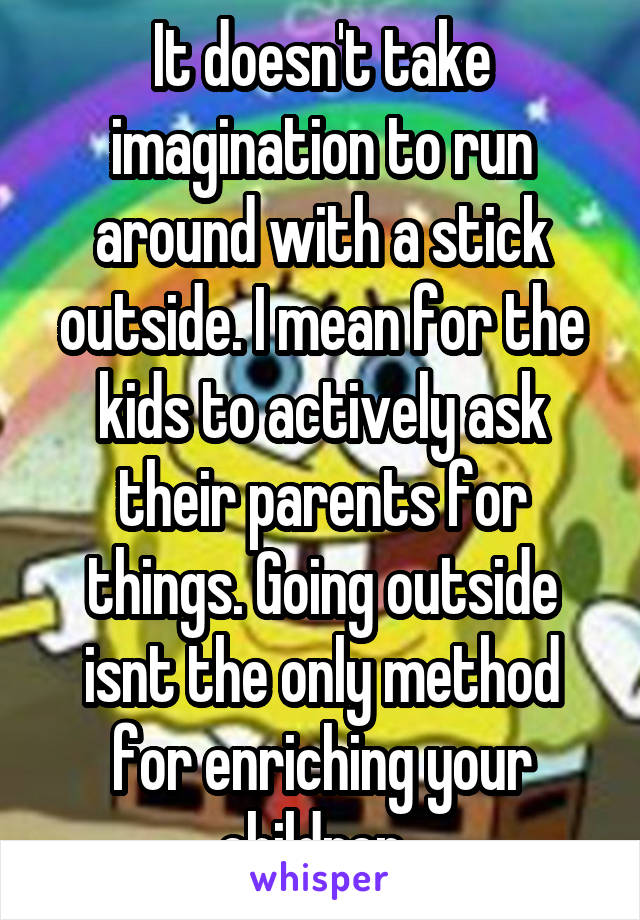 It doesn't take imagination to run around with a stick outside. I mean for the kids to actively ask their parents for things. Going outside isnt the only method for enriching your children .