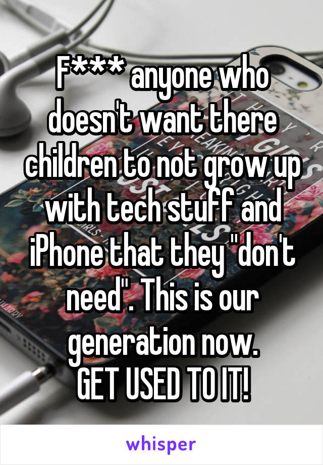 F*** anyone who doesn't want there children to not grow up with tech stuff and iPhone that they "don't need". This is our generation now.
GET USED TO IT!