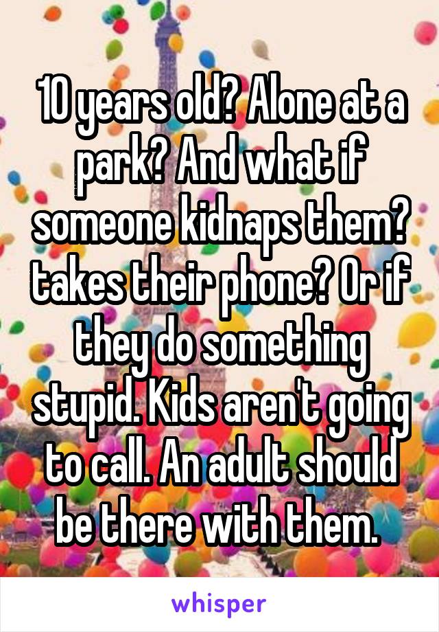 10 years old? Alone at a park? And what if someone kidnaps them? takes their phone? Or if they do something stupid. Kids aren't going to call. An adult should be there with them. 