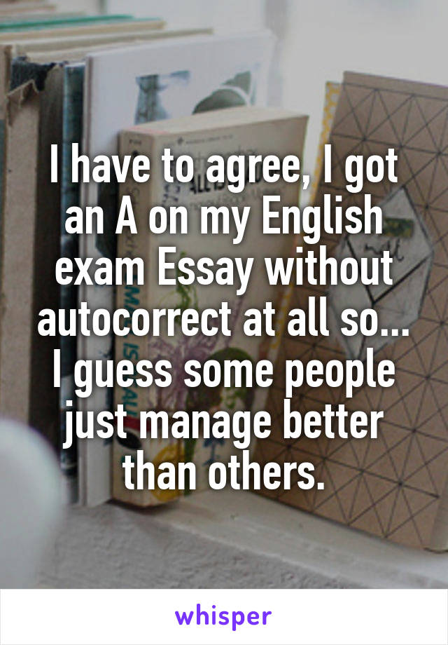 I have to agree, I got an A on my English exam Essay without autocorrect at all so... I guess some people just manage better than others.