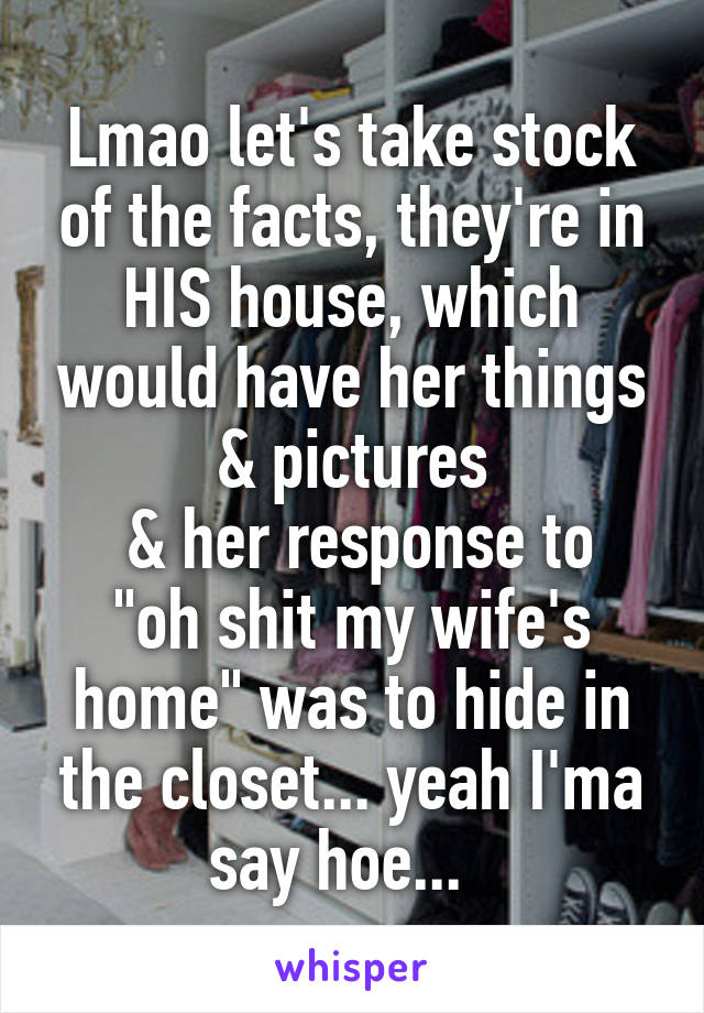 Lmao let's take stock of the facts, they're in HIS house, which would have her things & pictures
 & her response to "oh shit my wife's home" was to hide in the closet... yeah I'ma say hoe...  