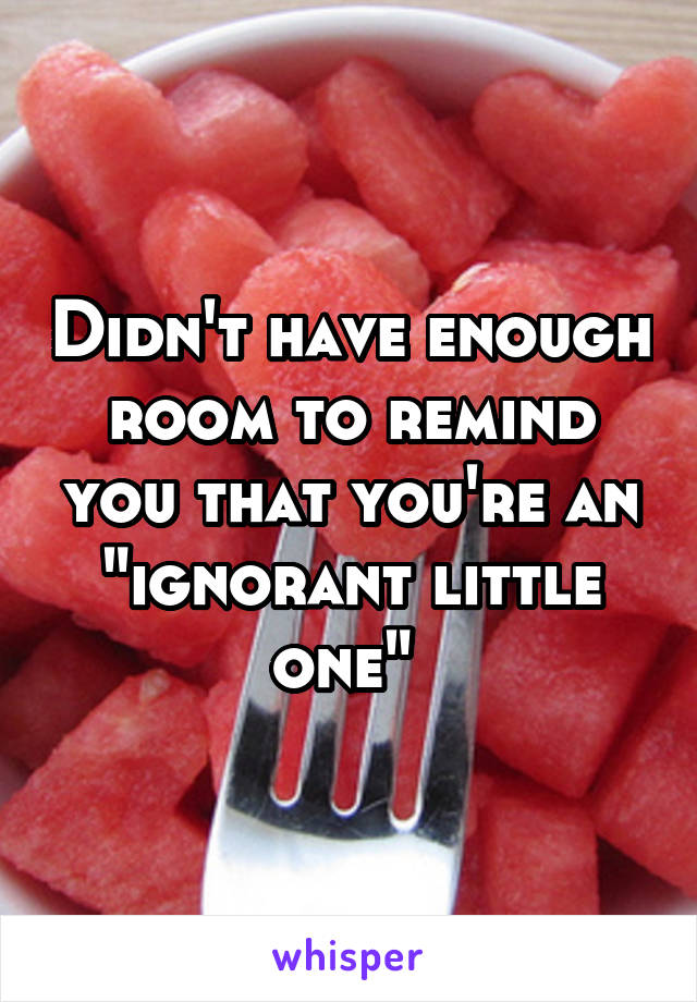 Didn't have enough room to remind you that you're an "ignorant little one" 