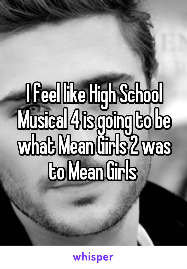 I feel like High School Musical 4 is going to be what Mean Girls 2 was to Mean Girls 