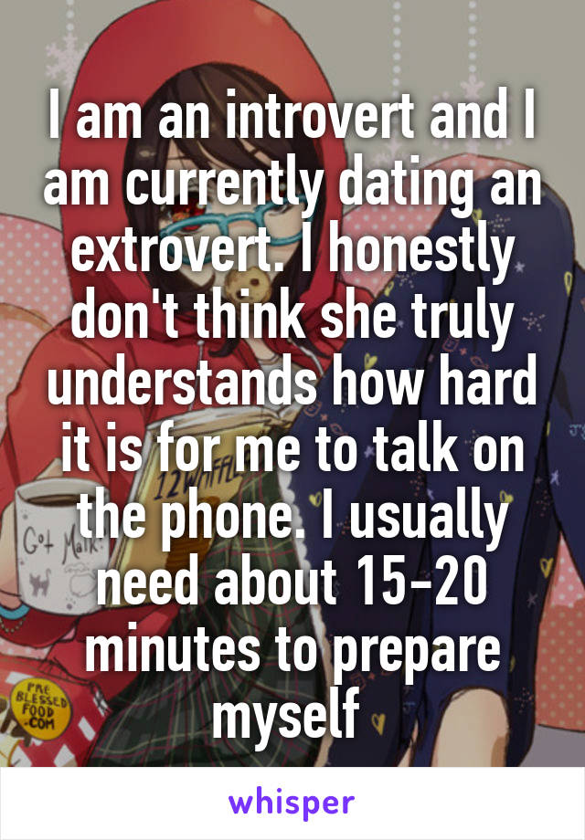 I am an introvert and I am currently dating an extrovert. I honestly don't think she truly understands how hard it is for me to talk on the phone. I usually need about 15-20 minutes to prepare myself 